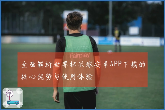 全面解析世界杯买球安卓APP下载的核心优势与使用体验