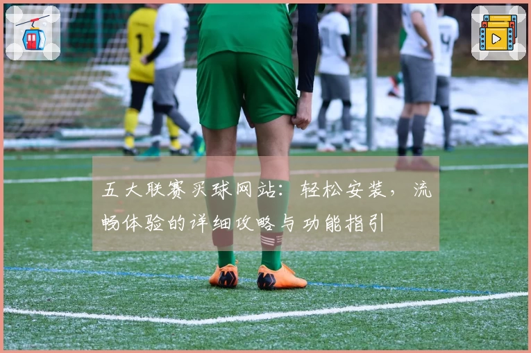 五大联赛买球网站:轻松安装,流畅体验的详细攻略与功能指引