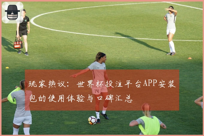 玩家热议：世界杯投注平台APP安装包的使用体验与口碑汇总