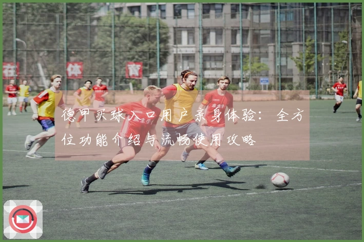 德甲买球入口用户亲身体验：全方位功能介绍与流畅使用攻略